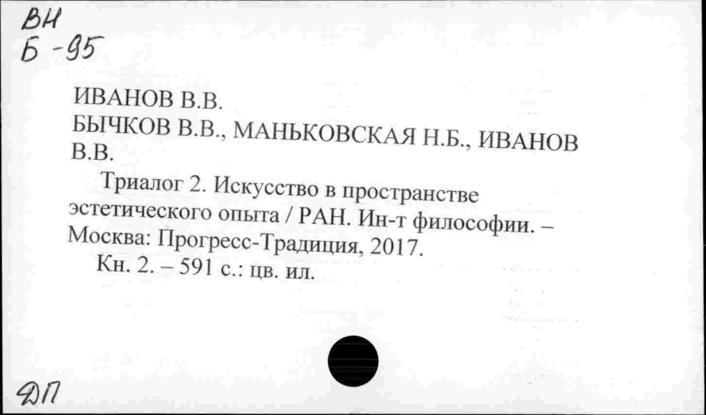 ﻿ИВАНОВ В.В.
БЫЧКОВ В.В.. МАНЬКОВСКАЯ Н.Б., ИВАНОВ о.г>.
Триалог 2. Искусство в пространстве эстетического опыта / РАН. Ин-т философии. -Москва: Прогресс-Традиция, 2017.
Кн. 2.-591 с.: цв. ил.